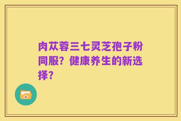 肉苁蓉三七灵芝孢子粉同服？健康养生的新选择？