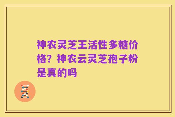 神农灵芝王活性多糖价格?神农云灵芝孢子粉是真的吗