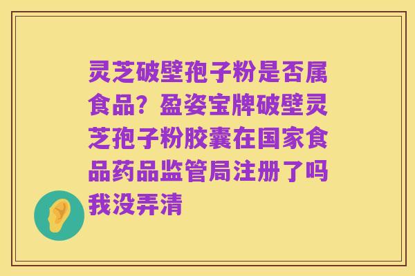 灵芝破壁孢子粉是否属食品?盈姿宝牌破壁灵芝孢子粉胶囊在国家食品药品监管局注册了吗我没弄清