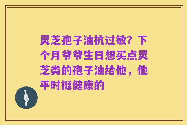 灵芝孢子油抗过敏？下个月爷爷生日想买点灵芝类的孢子油给他，他平时挺健康的