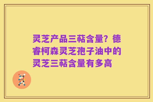 灵芝产品三萜含量？德睿柯森灵芝孢子油中的灵芝三萜含量有多高