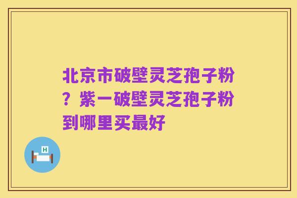 北京市破壁灵芝孢子粉?紫一破壁灵芝孢子粉到哪里买最好