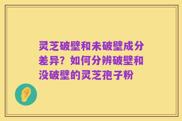 灵芝破壁和未破壁成分差异？如何分辨破壁和没破壁的灵芝孢子粉
