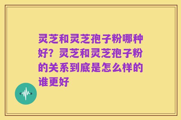 灵芝和灵芝孢子粉哪种好?灵芝和灵芝孢子粉的关系到底是怎么样的谁更好
