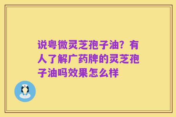 说粤微灵芝孢子油?有人了解广药牌的灵芝孢子油吗效果怎么样