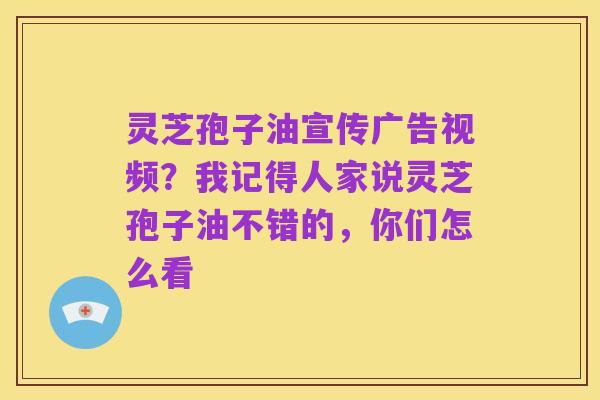 灵芝孢子油宣传广告视频？我记得人家说灵芝孢子油不错的，你们怎么看