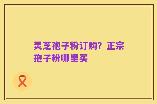 灵芝孢子粉订购?正宗孢子粉哪里买