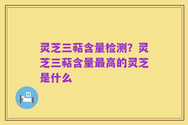 灵芝三萜含量检测？灵芝三萜含量最高的灵芝是什么