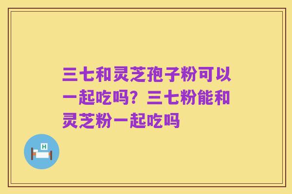 三七和灵芝孢子粉可以一起吃吗?三七粉能和灵芝粉一起吃吗
