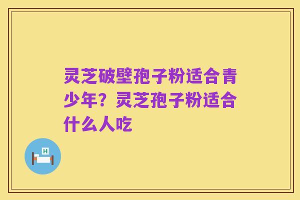 灵芝破壁孢子粉适合青少年?灵芝孢子粉适合什么人吃
