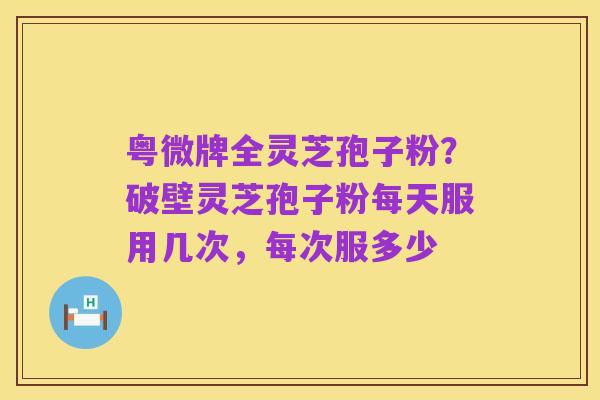 粤微牌全灵芝孢子粉？破壁灵芝孢子粉每天服用几次，每次服多少