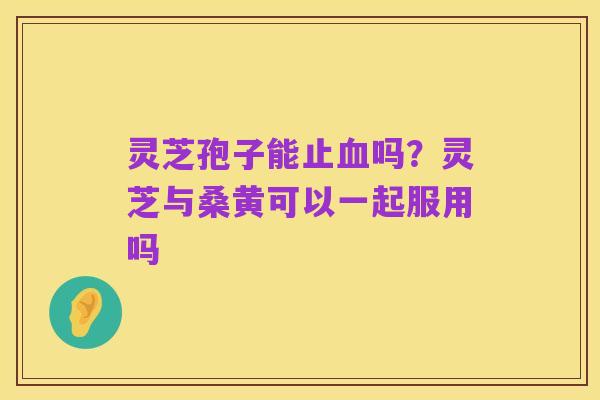 灵芝孢子能止血吗?灵芝与桑黄可以一起服用吗