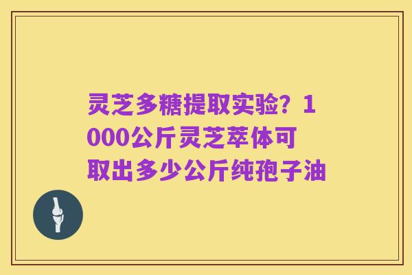 灵芝多糖提取实验？1000公斤灵芝萃体可取出多少公斤纯孢子油