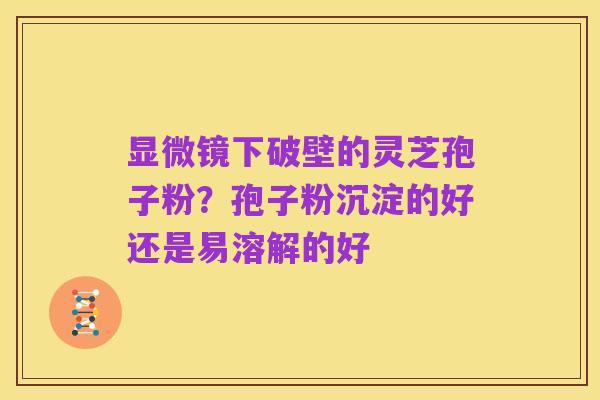 显微镜下破壁的灵芝孢子粉？孢子粉沉淀的好还是易溶解的好