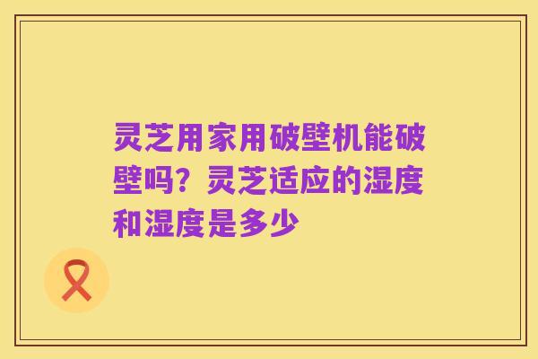 灵芝用家用破壁机能破壁吗?灵芝适应的湿度和湿度是多少