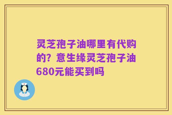 灵芝孢子油哪里有代购的?意生缘灵芝孢子油680元能买到吗