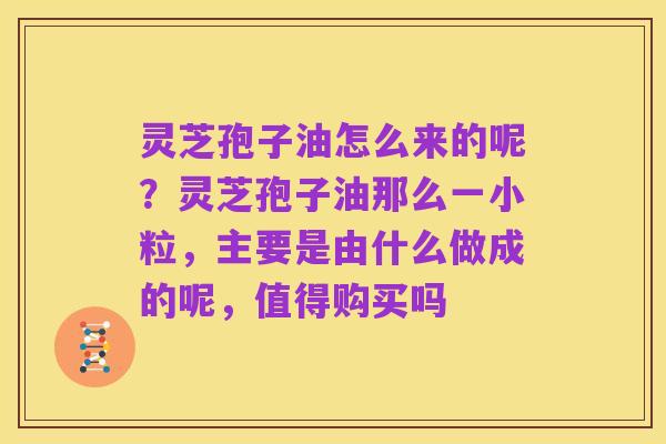 灵芝孢子油怎么来的呢?灵芝孢子油那么一小粒,主要是由什么做成的呢,值得购买吗