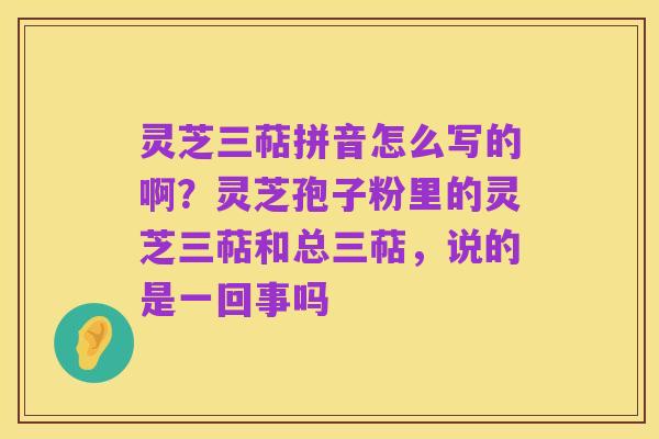 灵芝三萜拼音怎么写的啊?灵芝孢子粉里的灵芝三萜和总三萜,说的是一回事吗