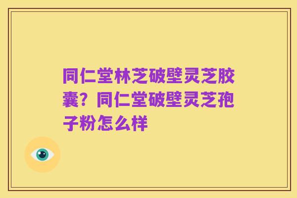 同仁堂林芝破壁灵芝胶囊?同仁堂破壁灵芝孢子粉怎么样