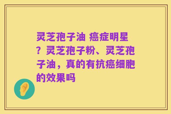 灵芝孢子油 癌症明星?灵芝孢子粉、灵芝孢子油,真的有抗癌细胞的效果吗