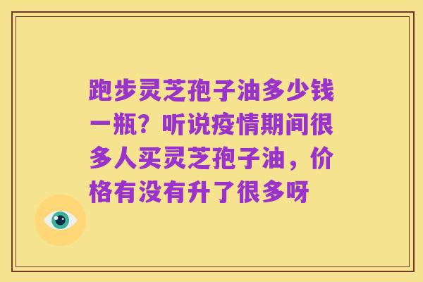 跑步灵芝孢子油多少钱一瓶?听说疫情期间很多人买灵芝孢子油,价格有没有升了很多呀