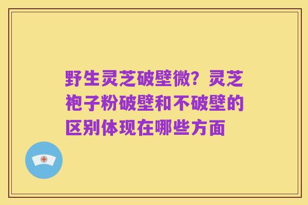 野生灵芝破壁微？灵芝袍子粉破壁和不破壁的区别体现在哪些方面