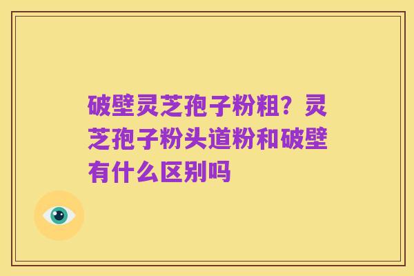 破壁灵芝孢子粉粗？灵芝孢子粉头道粉和破壁有什么区别吗
