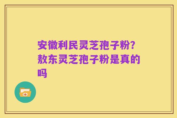 安徽利民灵芝孢子粉?敖东灵芝孢子粉是真的吗
