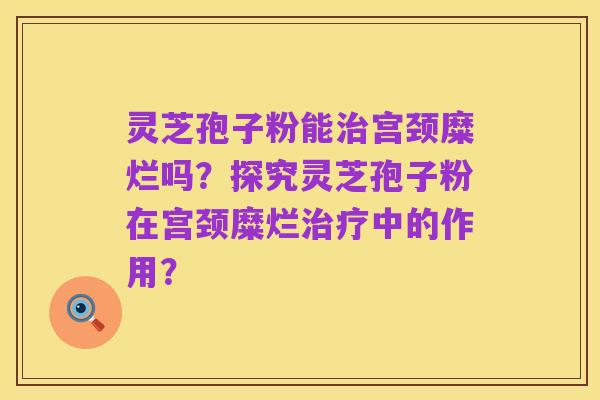 灵芝孢子粉能治宫颈糜烂吗？探究灵芝孢子粉在宫颈糜烂治疗中的作用？