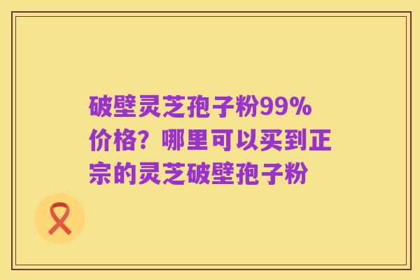 破壁灵芝孢子粉99%价格？哪里可以买到正宗的灵芝破壁孢子粉