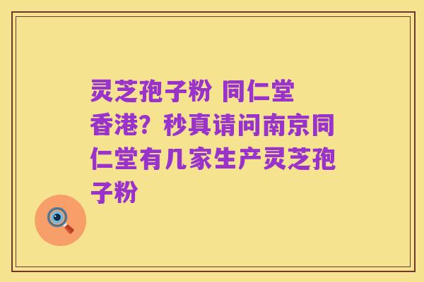 灵芝孢子粉 同仁堂 香港？秒真请问南京同仁堂有几家生产灵芝孢子粉