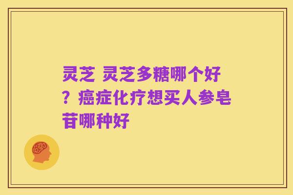 灵芝 灵芝多糖哪个好?癌症化疗想买人参皂苷哪种好