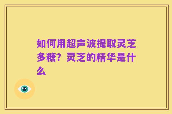 如何用超声波提取灵芝多糖?灵芝的精华是什么
