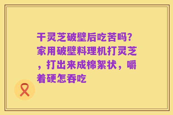 干灵芝破壁后吃苦吗？家用破壁料理机打灵芝，打出来成棉絮状，嚼着硬怎吞吃