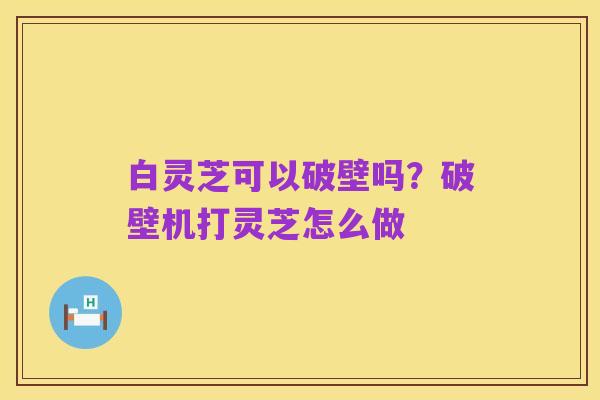 白灵芝可以破壁吗?破壁机打灵芝怎么做