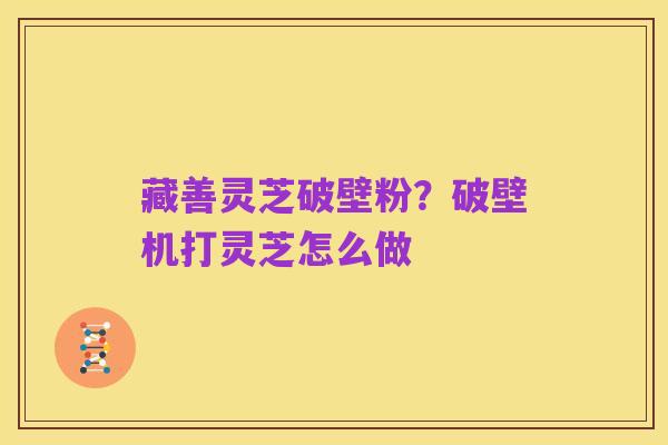 藏善灵芝破壁粉？破壁机打灵芝怎么做