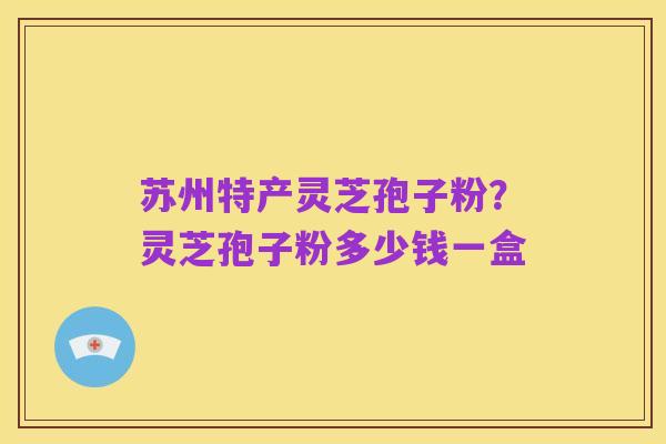 苏州特产灵芝孢子粉?灵芝孢子粉多少钱一盒