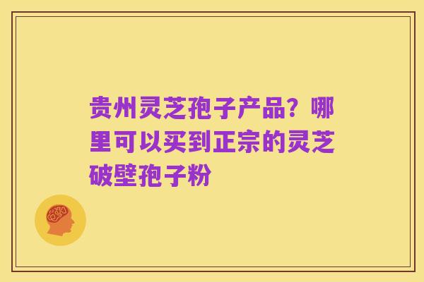 贵州灵芝孢子产品？哪里可以买到正宗的灵芝破壁孢子粉