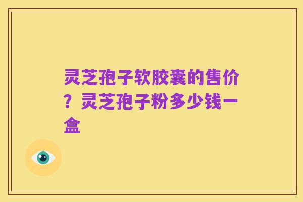 灵芝孢子软胶囊的售价?灵芝孢子粉多少钱一盒