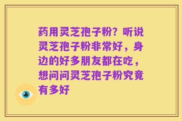 药用灵芝孢子粉?听说灵芝孢子粉非常好,身边的好多朋友都在吃,想问问灵芝孢子粉究竟有多好