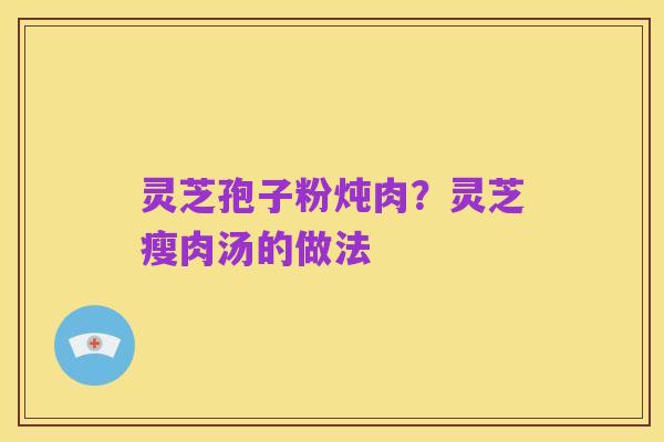 灵芝孢子粉炖肉?灵芝瘦肉汤的做法
