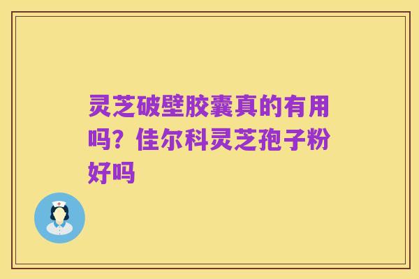 灵芝破壁胶囊真的有用吗?佳尔科灵芝孢子粉好吗