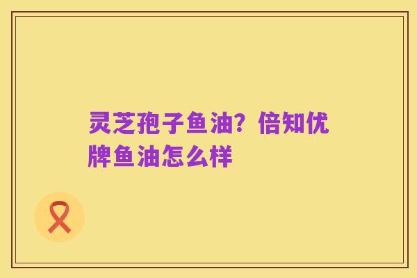 灵芝孢子鱼油?倍知优牌鱼油怎么样