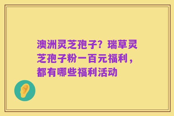 澳洲灵芝孢子？瑞草灵芝孢子粉一百元福利，都有哪些福利活动
