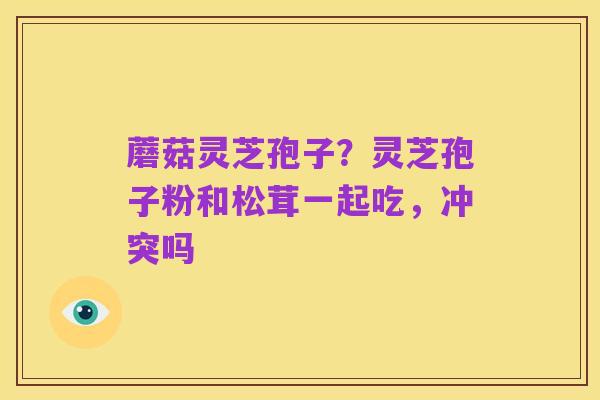 蘑菇灵芝孢子?灵芝孢子粉和松茸一起吃,冲突吗