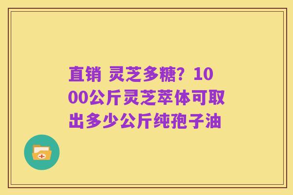 直销 灵芝多糖?1000公斤灵芝萃体可取出多少公斤纯孢子油