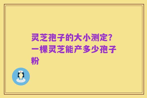 灵芝孢子的大小测定？一棵灵芝能产多少孢子粉