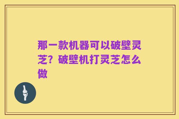 那一款机器可以破壁灵芝？破壁机打灵芝怎么做