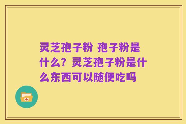 灵芝孢子粉 孢子粉是什么？灵芝孢子粉是什么东西可以随便吃吗