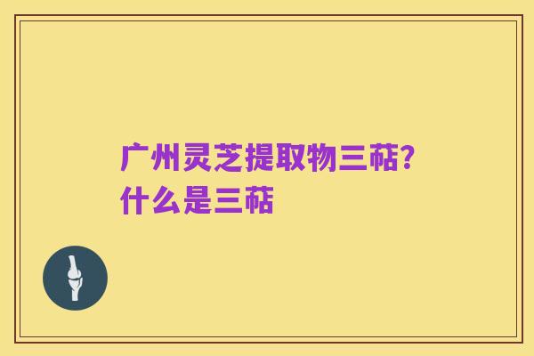 广州灵芝提取物三萜?什么是三萜